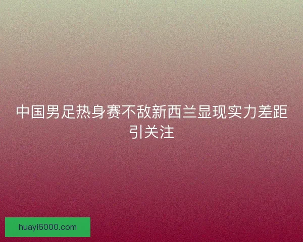 中国男足热身赛不敌新西兰显现实力差距引关注