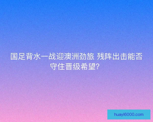 国足背水一战迎澳洲劲旅 残阵出击能否守住晋级希望？