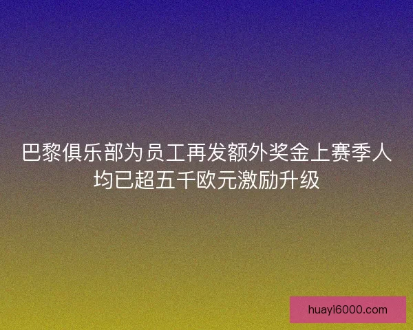 巴黎俱乐部为员工再发额外奖金上赛季人均已超五千欧元激励升级