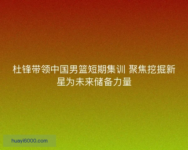 杜锋带领中国男篮短期集训 聚焦挖掘新星为未来储备力量 杜锋带领中国男篮短期集训 聚焦挖掘新星为未来储备力量