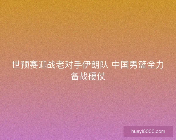 世预赛迎战老对手伊朗队 中国男篮全力备战硬仗 世预赛迎战老对手伊朗队 中国男篮全力备战硬仗