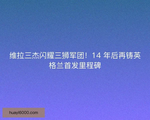 维拉三杰闪耀三狮军团！14 年后再铸英格兰首发里程碑