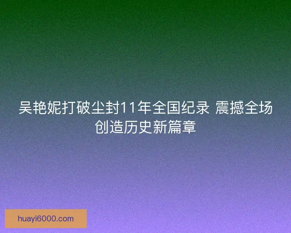 吴艳妮打破尘封11年全国纪录 震撼全场创造历史新篇章 吴艳妮打破尘封11年全国纪录 震撼全场创造历史新篇章