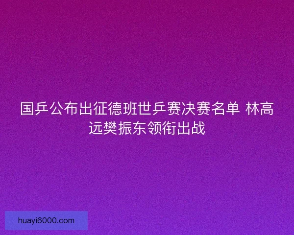 国乒公布出征德班世乒赛决赛名单 林高远樊振东领衔出战