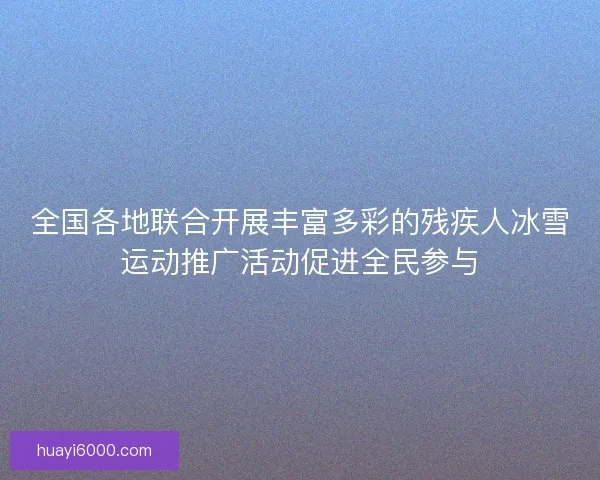 全国各地联合开展丰富多彩的残疾人冰雪运动推广活动促进全民参与