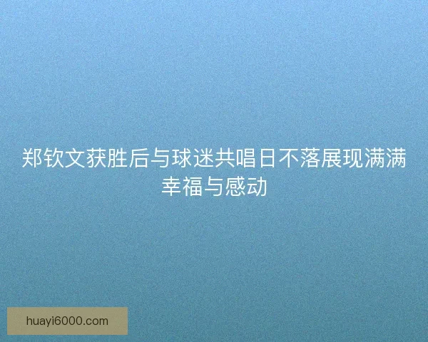 郑钦文获胜后与球迷共唱日不落展现满满幸福与感动