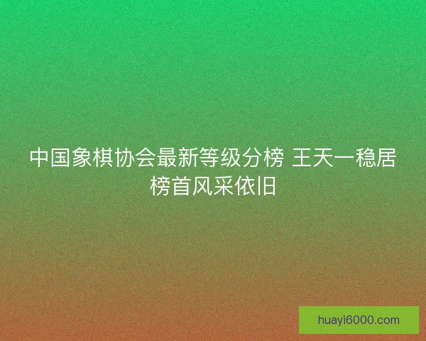 中国象棋协会最新等级分榜 王天一稳居榜首风采依旧 中国象棋协会最新等级分榜 王天一稳居榜首风采依旧